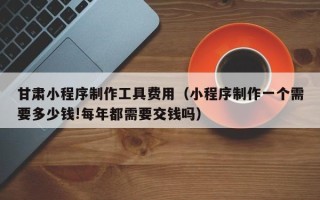 安顺甘肃小程序制作工具费用（小程序制作一个需要多少钱!每年都需要交钱吗）