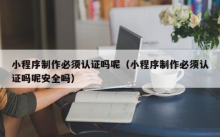 安顺小程序制作必须认证吗呢（小程序制作必须认证吗呢安全吗）