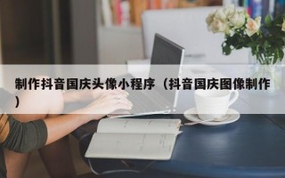 安顺制作抖音国庆头像小程序（抖音国庆图像制作）