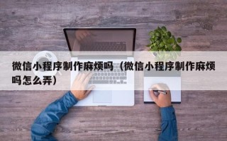 安顺微信小程序制作麻烦吗（微信小程序制作麻烦吗怎么弄）