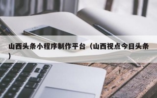 安顺山西头条小程序制作平台（山西视点今日头条）